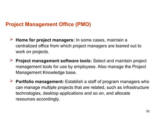 30
 Home for project managers: In some cases, maintain a
centralized office from which project managers are loaned out to
work on projects.
 Project management software tools: Select and maintain project
management tools for use by employees. Also manage the Project
Management Knowledge base.
 Portfolio management: Establish a staff of program managers who
can manage multiple projects that are related, such as infrastructure
technologies, desktop applications and so on, and allocate
resources accordingly.
Project Management Office (PMO)
 