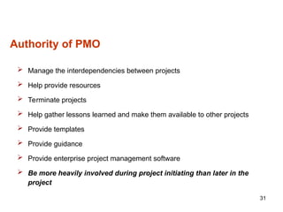 31
Authority of PMO
 Manage the interdependencies between projects
 Help provide resources
 Terminate projects
 Help gather lessons learned and make them available to other projects
 Provide templates
 Provide guidance
 Provide enterprise project management software
 Be more heavily involved during project initiating than later in the
project
 