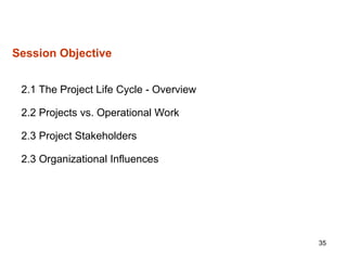 35
Session Objective
2.1 The Project Life Cycle - Overview
2.2 Projects vs. Operational Work
2.3 Project Stakeholders
2.3 Organizational Influences
 