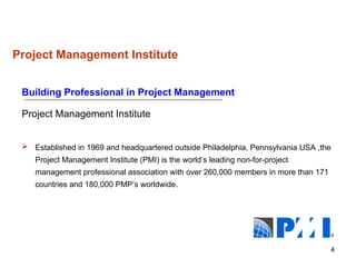 4
Project Management Institute
Building Professional in Project Management
Project Management Institute
 Established in 1969 and headquartered outside Philadelphia, Pennsylvania USA ,the
Project Management Institute (PMI) is the world’s leading non-for-project
management professional association with over 260,000 members in more than 171
countries and 180,000 PMP’s worldwide.
®
 