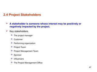 47
2.4 Project Stakeholders
 A stakeholder is someone whose interest may be positively or
negatively impacted by the project.
 Key stakeholders
 The project manager
 Customer
 Performing organization
 Project Team
 Project Management Team
 Sponsor
 Influencers
 The Project Management Office
 