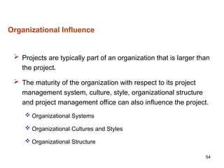 54
Organizational Influence
 Projects are typically part of an organization that is larger than
the project.
 The maturity of the organization with respect to its project
management system, culture, style, organizational structure
and project management office can also influence the project.
 Organizational Systems
 Organizational Cultures and Styles
 Organizational Structure
 