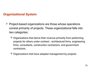 55
Organizational System
 Project-based organizations are those whose operations
consist primarily of projects. These organizational falls into
two categories:
 Organizations that derive their revenue primarily from performing
projects for others under contract - architectural firms, engineering
firms, consultants, construction contractors, and government
contractors.
 Organizations that have adopted management by projects.
 