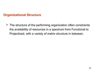 57
Organizational Structure
 The structure of the performing organization often constraints
the availability of resources in a spectrum from Functional to
Projectized, with a variety of matrix structure in between.
 