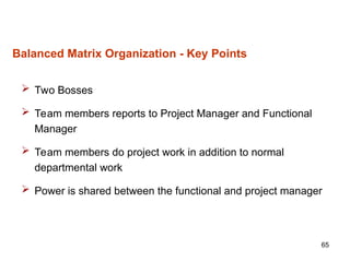 65
Balanced Matrix Organization - Key Points
 Two Bosses
 Team members reports to Project Manager and Functional
Manager
 Team members do project work in addition to normal
departmental work
 Power is shared between the functional and project manager
 