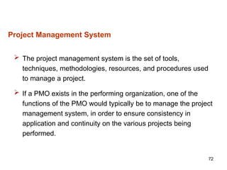 72
Project Management System
 The project management system is the set of tools,
techniques, methodologies, resources, and procedures used
to manage a project.
 If a PMO exists in the performing organization, one of the
functions of the PMO would typically be to manage the project
management system, in order to ensure consistency in
application and continuity on the various projects being
performed.
 