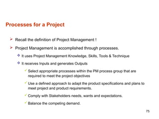75
Processes for a Project
 Recall the definition of Project Management !
 Project Management is accomplished through processes.
 It uses Project Management Knowledge, Skills, Tools & Technique
 It receives Inputs and generates Outputs
 Select appropriate processes within the PM process group that are
required to meet the project objectives
 Use a defined approach to adapt the product specifications and plans to
meet project and product requirements.
 Comply with Stakeholders needs, wants and expectations.
 Balance the competing demand.
 