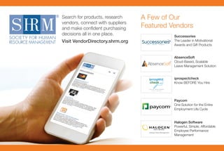 Search for products, research
vendors, connect with suppliers
and make conﬁdent purchasing
decisions all in one place.
Visit VendorDirectory.shrm.org
A Few of Our
Featured Vendors
Halogen Software
Powerful, Simple, Affordable
Employee Performance
Management
Paycom
One Solution for the Entire
Employment Life Cycle
iprospectcheck
Know BEFORE You Hire
Successories
The Leader in Motivational
Awards and Gift Products
AbsenceSoft
Cloud-Based, Scalable
Leave Management Solution
 