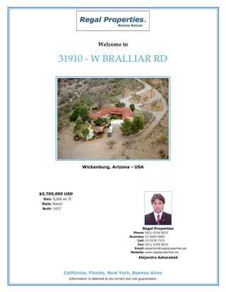 Welcome to

           31910 - W BRALLIAR RD




                          Wickenburg, Arizona - USA




$2,700,000 USD
 Size: 5,000 sq. ft.
 Style: Ranch
 Built: 1937




                                                                Regal Properties
                                                         Phone: 5411 4334 0033
                                                       Business: 15 5665 6060
                                                            Cell: 15 5578 7373
                                                            Fax: 5411 4334 0033
                                                          Email: alejandro@regalproperties.ws
                                                        Website: www.regalproperties.ws
                                                             Alejandro Asharabed



                California, Florida, New York, Buenos Aires
                  Information is deemed to be correct but not guaranteed.
 