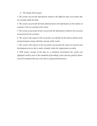  The cheque book request
3. The system can provide information related to the different types of accounts that
are existing within the bank.
4. The system can provide the bank administration with information on the number of
customers who are existing in the system.
5. The system at any point of time can provide the information related to the executed
transactions by the customer.
6. The system with respect to the necessities can identify all the history details of the
trial participants along with their outcome of the results.
7. The system with respect to the necessities can provide the status of research and
development process that is under schedule within the organization currently.
8. With proper storage of the data in a relational environment the system can
Applegate itself to cater to the standards of providing a clear and easy path for future
research standards that may arise due to organizational policies.
 