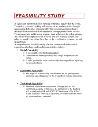 FEASIBILITY STUDY
A significant transformation in banking system has occurred in the world.
The online system of banking and improvements has been made through
recognizing difficulties encountered by the customer and the authority.
Both qualitative and quantitative research, through parent/career surveys.
Focus groups and staff training sessions have influenced the online process.
As a result this had produced an efficient and user friendly system, that
relies on an effective online form, but on the coordination between ban and
its customer.
A comprehensive feasibility study of social, economical and technical
aspects has also been made and implemented as below:-
• Social Feasibility
 It has simplified the banking procedure.
 Customers and banking authority had a huge acceptance to the
notion.
 It had a good social impact and no objections or problems regarding
the project is found
• Economic Feasibility
 The project is economically Feasible since we are getting ample
economic support required for the project from banking authorities.
• Technical Feasibility
 Minimum requirement for execution of the project is a java
supporting operating system since the connection to the database
will be made using JSP and SERVLETS,minimum of 64 MB of
RAM, a database software, a server and a web browser with which
we were previously equipped.
 
