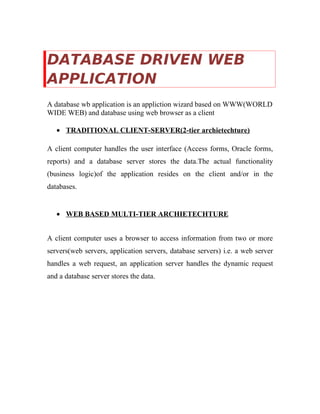 DATABASE DRIVEN WEB
APPLICATION
A database wb application is an appliction wizard based on WWW(WORLD
WIDE WEB) and database using web browser as a client
• TRADITIONAL CLIENT-SERVER(2-tier archietechture)
A client computer handles the user interface (Access forms, Oracle forms,
reports) and a database server stores the data.The actual functionality
(business logic)of the application resides on the client and/or in the
databases.
• WEB BASED MULTI-TIER ARCHIETECHTURE
A client computer uses a browser to access information from two or more
servers(web servers, application servers, database servers) i.e. a web server
handles a web request, an application server handles the dynamic request
and a database server stores the data.
 