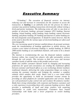 Executive Summary
“E-banking”- The execution of financial services via internet,
reducing cost and increase in convenience for the customer to access the
transaction. e- banking is an umbrella term for the process by which a
customer may perform banking transactions electronically without visiting a
brick-and-mortar institution. The following terms all refer to one form or
another of electronic banking: personal computer (PC) banking, Internet
banking, virtual banking, online banking, home banking, remote electronic
banking, and phone banking. PC banking and Internet or online banking are
the most frequently used designations. It should be noted, however, that the
terms used to describe the various types of electronicbanking are often used
interchangeably.
The ever increasing speed of internet enabled phones & personal assistant,
made the transformation of banking application to mobile devices, this
creative a new subset of electronic banking i.e. mobile banking. In 1999 &
2000 mobile banking as an established channels, still seems to be a distant
prospect.
The internet is revolutionizing the way the financial industry conducts
business online, has created new players who offer personalize services
through the web portals. This increase to find new ways and increase
customer loyalty to add the value to this product and services.
Banks also enables customers lifestyle needs by changing and increasing
preference for speed and convenience are eroding the traditional affinity
between customer and branch offices as a new technology disinter mediates
traditional channels, delivering the value proposition hinges on owing or
earning the customer interface and bringing the customer a complete
solution which satisfies their needs. Smart card is a new trend which
provides the opportunity to build an incremental revenue stream by
providing an ideal platform for extended application and services. Banks
are well positioned to play central role unit in future M-commerce market.
Banks have strong relationships with corporate and business customers and
a wide experience in providing them with corporate banking services. Bank
provides a multimedia of small and large retailers with acquiring
functionality in credit card transactions. Customers have trusted
relationships with banks and a lower propensity to switch banking
providers.
 