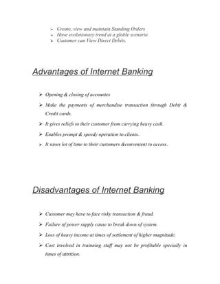  Create, view and maintain Standing Orders
 Have evolutionary trend at a globle scenario.
 Customer can View Direct Debits.
Advantages of Internet Banking
 Opening & closing of accountes
 Make the payments of merchandise transaction through Debit &
Credit cards.
 It gives reliefs to their customer from carrying heavy cash.
 Enables prompt & speedy operation to clients.
 It saves lot of time to their customers &convenient to access.
Disadvantages of Internet Banking
 Customer may have to face risky transaction & fraud.
 Failure of power supply cause to break down of system.
 Loss of heavy income at times of settlement of higher magnitude.
 Cost involved in trainning staff may not be profitable specially in
times of attrition.
 
