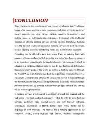 CONCLUSION
Thus reaching to the conclusion of our project we observe that Traditional
banks offer many services to their customers, including accepting customer
money deposits, providing various banking services to customers, and
making loans to individuals and companies. Compared with traditional
channels of offering banking services through physical branches, e-banking
uses the Internet to deliver traditional banking services to their customers,
such as opening accounts, transferring funds, and electronic bill payment.
E-banking can be offered in two main ways. First, an existing bank with
physical offices can also establish an online site and offer e-banking services
to its customers in addition to the regular channel. For example, Citibank is
a leader in e-banking, offering walk-in, face-to-face banking at its branches
throughout many parts of the world as well as e-banking services through
the World Wide Web. Generally, e-banking is provided without extra cost to
customers. Customers are attracted by the convenience of e-banking through
the Internet, and in turn, banks can operate more efficiently when customers
perform transactions by themselves rather than going to a branch and dealing
with a branch representative.
E-banking services are delivered to customers through the Internet and the
web using Hypertext Markup Language (HTML). In order to use e-banking
services, customers need Internet access and web browser software.
Multimedia information in HTML format from online banks can be
displayed in web browsers. The heart of the e-banking application is the
computer system, which includes web servers, database management
 