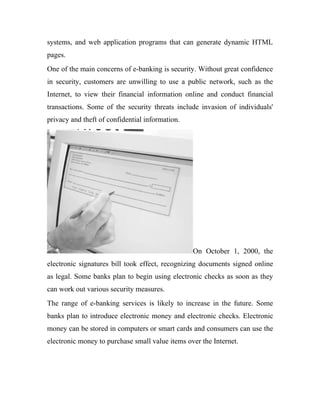 systems, and web application programs that can generate dynamic HTML
pages.
One of the main concerns of e-banking is security. Without great confidence
in security, customers are unwilling to use a public network, such as the
Internet, to view their financial information online and conduct financial
transactions. Some of the security threats include invasion of individuals'
privacy and theft of confidential information.
On October 1, 2000, the
electronic signatures bill took effect, recognizing documents signed online
as legal. Some banks plan to begin using electronic checks as soon as they
can work out various security measures.
The range of e-banking services is likely to increase in the future. Some
banks plan to introduce electronic money and electronic checks. Electronic
money can be stored in computers or smart cards and consumers can use the
electronic money to purchase small value items over the Internet.
 