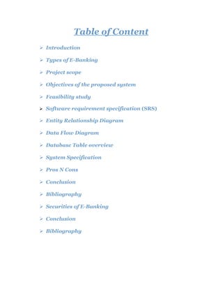 Table of Content
 Introduction
 Types of E-Banking
 Project scope
 Objectives of the proposed system
 Feasibility study
 Software requirement specification (SRS)
 Entity Relationship Diagram
 Data Flow Diagram
 Database Table overview
 System Specification
 Pros N Cons
 Conclusion
 Bibliography
 Securities of E-Banking
 Conclusion
 Bibliography
 
