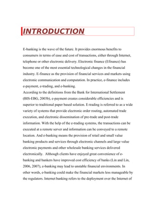 INTRODUCTION
E-banking is the wave of the future. It provides enormous benefits to
consumers in terms of ease and cost of transactions, either through Internet,
telephone or other electronic delivery. Electronic finance (Efinance) has
become one of the most essential technological changes in the financial
industry. E-finance as the provision of financial services and markets using
electronic communication and computation. In practice, e-finance includes
e-payment, e-trading, and e-banking.
According to the definitions from the Bank for International Settlement
(BIS-EBG, 2003b), e-payment creates considerable efficiencies and is
superior to traditional paper based solution. E-trading is referred to as a wide
variety of systems that provide electronic order routing, automated trade
execution, and electronic dissemination of pre-trade and post-trade
information. With the help of the e-trading systems, the transactions can be
executed at a remote server and information can be conveyed to a remote
location. And e-banking means the provision of retail and small value
banking products and services through electronic channels and large value
electronic payments and other wholesale banking services delivered
electronically. Although clients have enjoyed great convenience of e-
banking and bankers have improved cost efficiency of banks (Lin and Lin,
2006, 2007), e-banking may lead to unstable financial environments. In
other words, e-banking could make the financial markets less manageable by
the regulators. Internet banking refers to the deployment over the Internet of
 