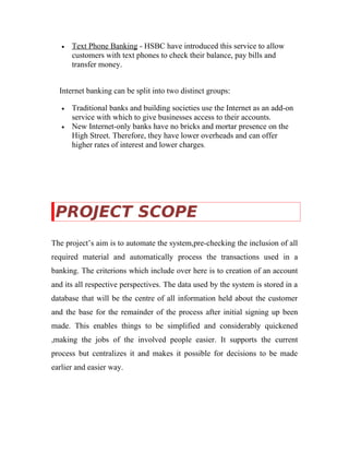 • Text Phone Banking - HSBC have introduced this service to allow
customers with text phones to check their balance, pay bills and
transfer money.
Internet banking can be split into two distinct groups:
• Traditional banks and building societies use the Internet as an add-on
service with which to give businesses access to their accounts.
• New Internet-only banks have no bricks and mortar presence on the
High Street. Therefore, they have lower overheads and can offer
higher rates of interest and lower charges.
PROJECT SCOPE
The project’s aim is to automate the system,pre-checking the inclusion of all
required material and automatically process the transactions used in a
banking. The criterions which include over here is to creation of an account
and its all respective perspectives. The data used by the system is stored in a
database that will be the centre of all information held about the customer
and the base for the remainder of the process after initial signing up been
made. This enables things to be simplified and considerably quickened
,making the jobs of the involved people easier. It supports the current
process but centralizes it and makes it possible for decisions to be made
earlier and easier way.
 