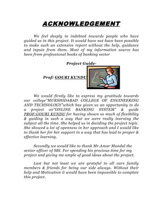 ACKNOWLEDGEMENT
We feel deeply in indebted towards people who have
guided us in this project. It would have not have been possible
to make such an extensive report without the help, guidance
and inputs from them. Most of my information source has
been from professional books of banking sector
Project Guide-
Prof: GOURI KUNDU
We would firstly like to express my gratitude towards
our college”MURSHIDABAD COLLEGE OF ENGINEERING
AND TECHNOLOGY”which has given us an opportunity to do
a project on”ONLINE BANKING SYSTEM” & guide
PROF:GOURI KUNDU for having shown so much of flexibility
& guiding in such a way that we were really learning the
subject all the time. She helped us in deciding the project topic.
She showed a lot of openness in her approach and I would like
to thank her for her support in a way that has lead to proper &
effective learning.
Secondly we would like to thank Mr.Amar Mandal the
senior officer of SBI. For spending his precious time for my
project and giving me ample of good ideas about the project.
Last but not least we are grateful to all ours family
members & friends for being our side always. Without their
help and Motivation it would have been impossible to complete
this project.
 