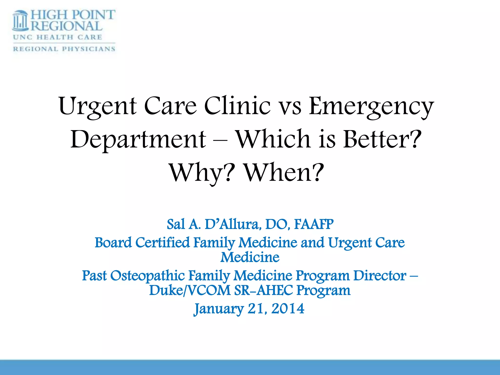 Urgent Care Clinic vs Emergency
Department – Which is Better?
Why? When?
Sal A. D’Allura, DO, FAAFP
Board Certified Family Medicine and Urgent Care
Medicine
Past Osteopathic Family Medicine Program Director –
Duke/VCOM SR-AHEC Program
January 21, 2014
 