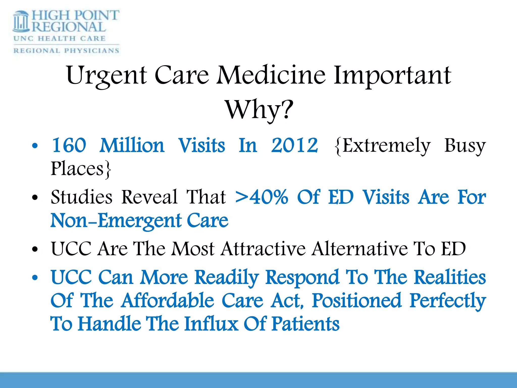 Urgent Care Medicine Important
Why?
• 160 Million Visits In 2012 {Extremely Busy
Places}
• Studies Reveal That >40% Of ED Visits Are For
Non-Emergent Care
• UCC Are The Most Attractive Alternative To ED
• UCC Can More Readily Respond To The Realities
Of The Affordable Care Act, Positioned Perfectly
To Handle The Influx Of Patients
 