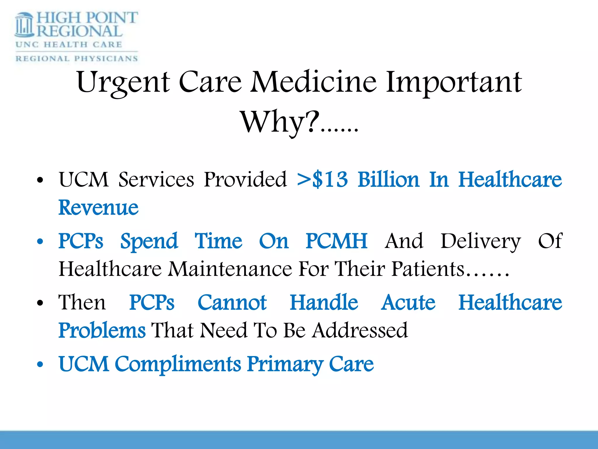 Urgent Care Medicine Important
Why?......
• UCM Services Provided >$13 Billion In Healthcare
Revenue
• PCPs Spend Time On PCMH And Delivery Of
Healthcare Maintenance For Their Patients……
• Then PCPs Cannot Handle Acute Healthcare
Problems That Need To Be Addressed
• UCM Compliments Primary Care
 