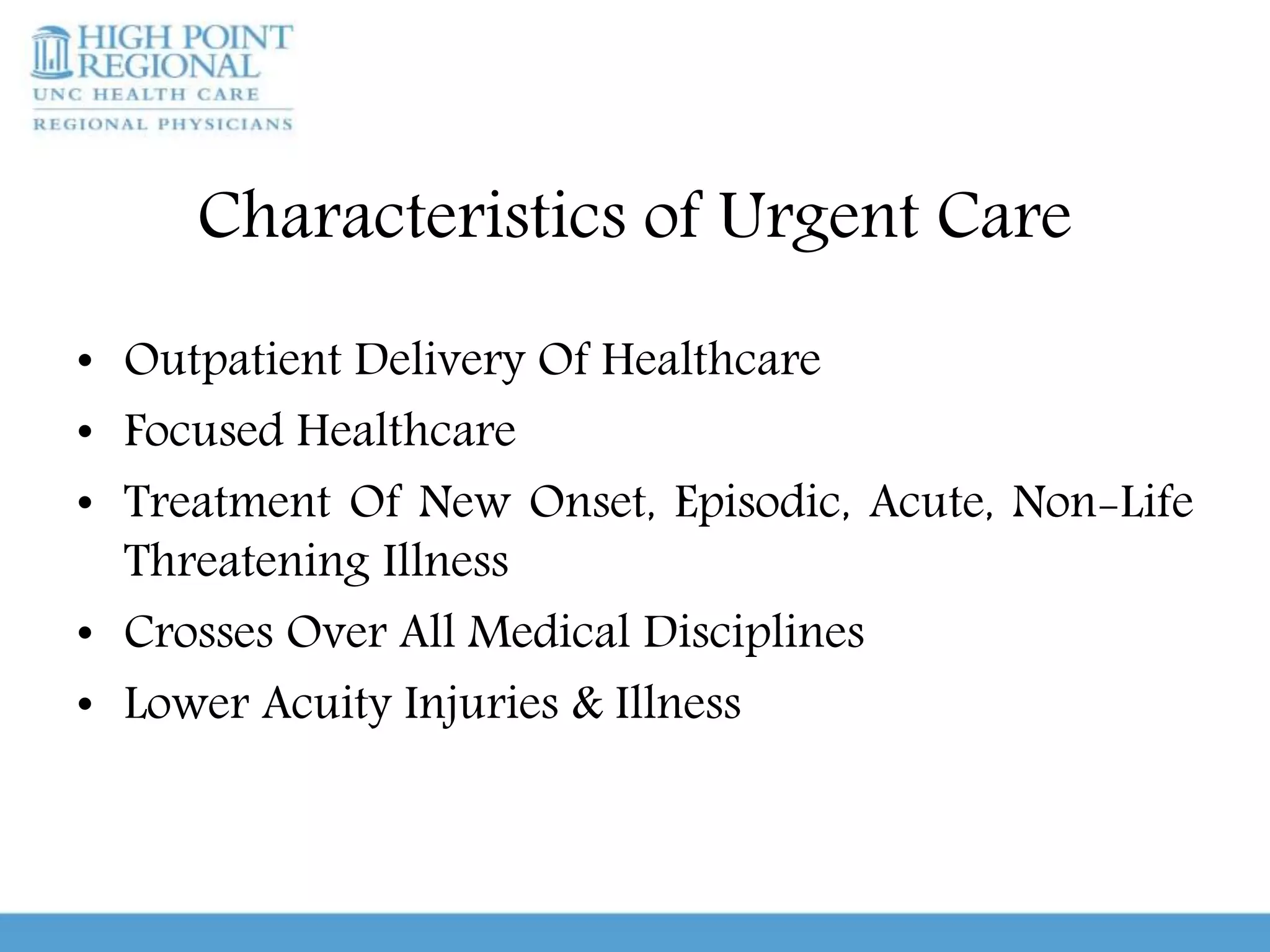 Characteristics of Urgent Care
• Outpatient Delivery Of Healthcare
• Focused Healthcare
• Treatment Of New Onset, Episodic, Acute, Non-Life
Threatening Illness
• Crosses Over All Medical Disciplines
• Lower Acuity Injuries & Illness
 
