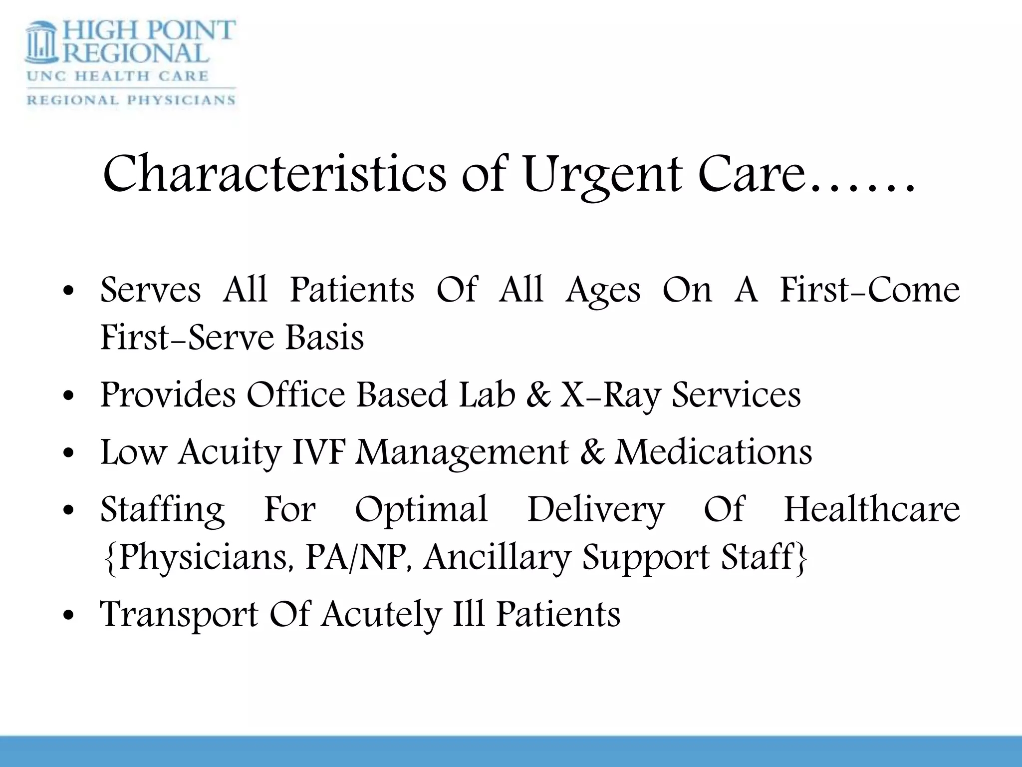 Characteristics of Urgent Care……
• Serves All Patients Of All Ages On A First-Come
First-Serve Basis
• Provides Office Based Lab & X-Ray Services
• Low Acuity IVF Management & Medications
• Staffing For Optimal Delivery Of Healthcare
{Physicians, PA/NP, Ancillary Support Staff}
• Transport Of Acutely Ill Patients
 
