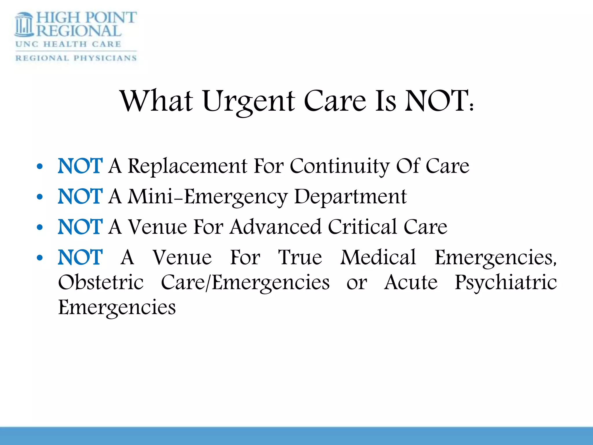 What Urgent Care Is NOT:
• NOT A Replacement For Continuity Of Care
• NOT A Mini-Emergency Department
• NOT A Venue For Advanced Critical Care
• NOT A Venue For True Medical Emergencies,
Obstetric Care/Emergencies or Acute Psychiatric
Emergencies
 