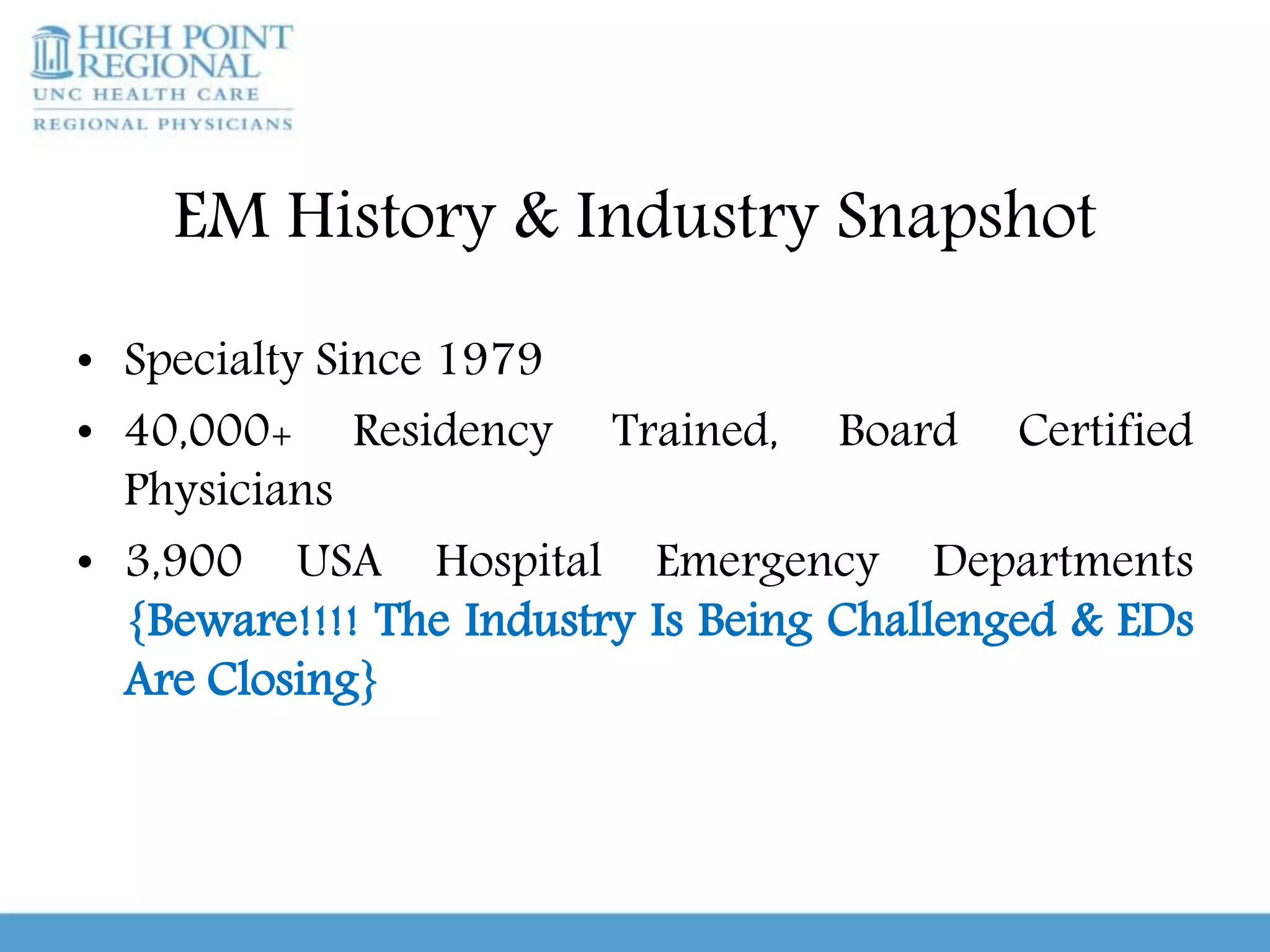 EM History & Industry Snapshot
• Specialty Since 1979
• 40,000+ Residency Trained, Board Certified
Physicians
• 3,900 USA Hospital Emergency Departments
{Beware!!!! The Industry Is Being Challenged & EDs
Are Closing}
 