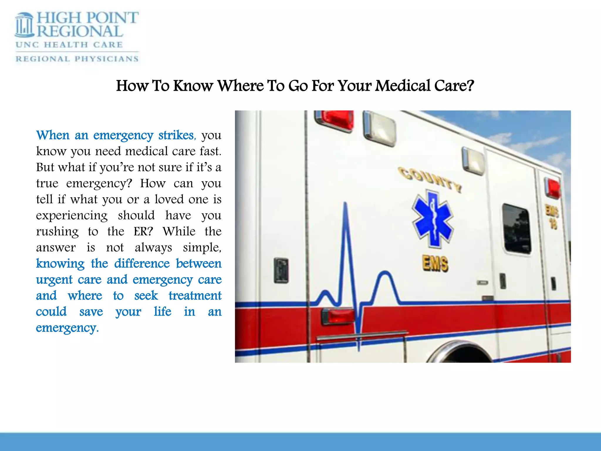 How To Know Where To Go For Your Medical Care?
When an emergency strikes, you
know you need medical care fast.
But what if you’re not sure if it’s a
true emergency? How can you
tell if what you or a loved one is
experiencing should have you
rushing to the ER? While the
answer is not always simple,
knowing the difference between
urgent care and emergency care
and where to seek treatment
could save your life in an
emergency.
 