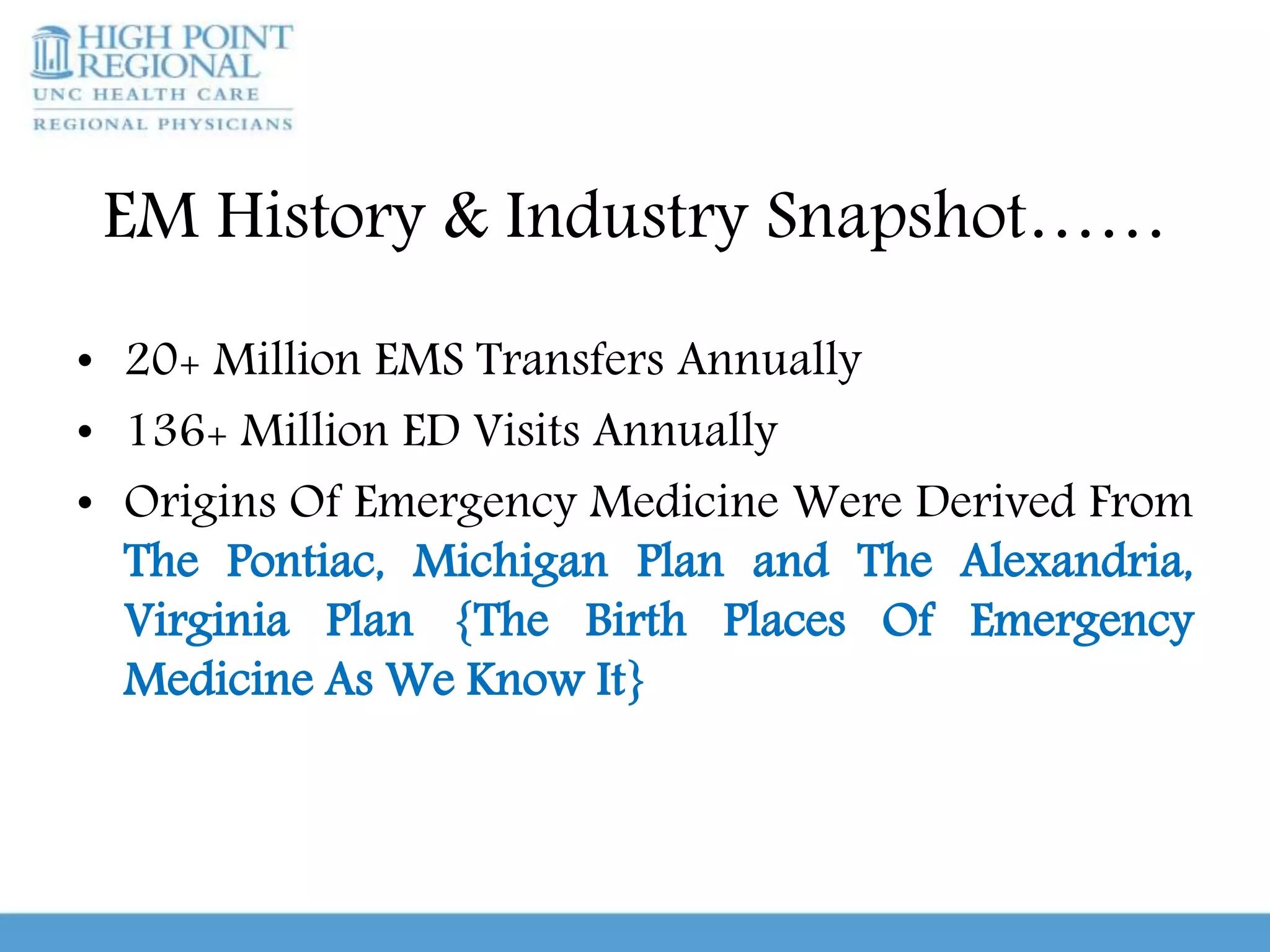 EM History & Industry Snapshot……
• 20+ Million EMS Transfers Annually
• 136+ Million ED Visits Annually
• Origins Of Emergency Medicine Were Derived From
The Pontiac, Michigan Plan and The Alexandria,
Virginia Plan {The Birth Places Of Emergency
Medicine As We Know It}
 