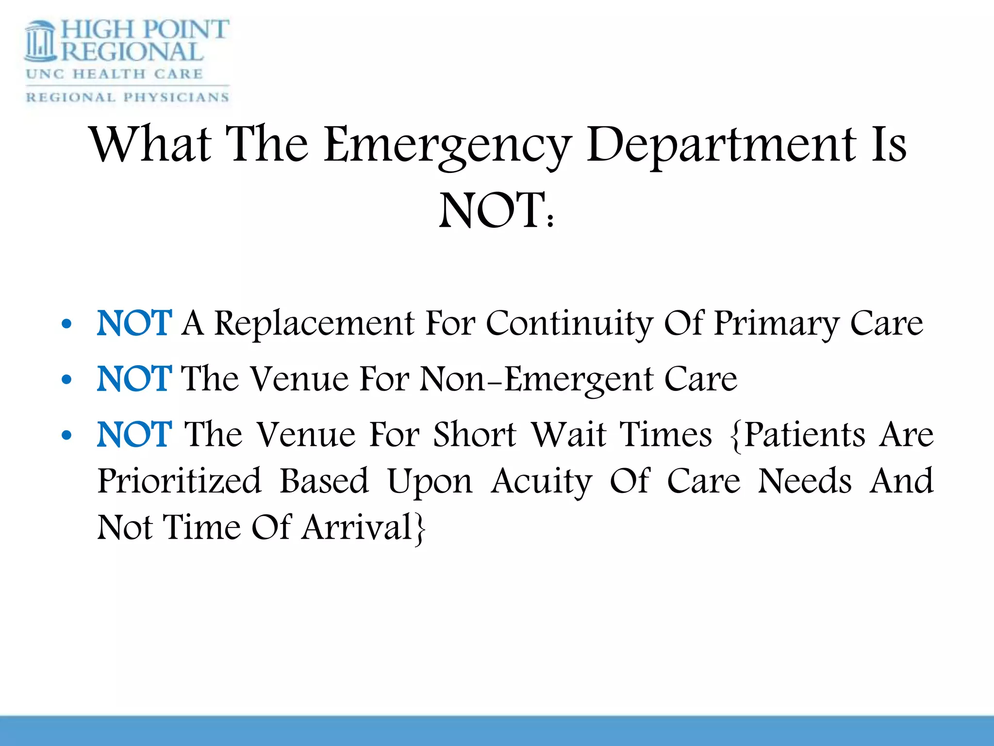 What The Emergency Department Is
NOT:
• NOT A Replacement For Continuity Of Primary Care
• NOT The Venue For Non-Emergent Care
• NOT The Venue For Short Wait Times {Patients Are
Prioritized Based Upon Acuity Of Care Needs And
Not Time Of Arrival}
 