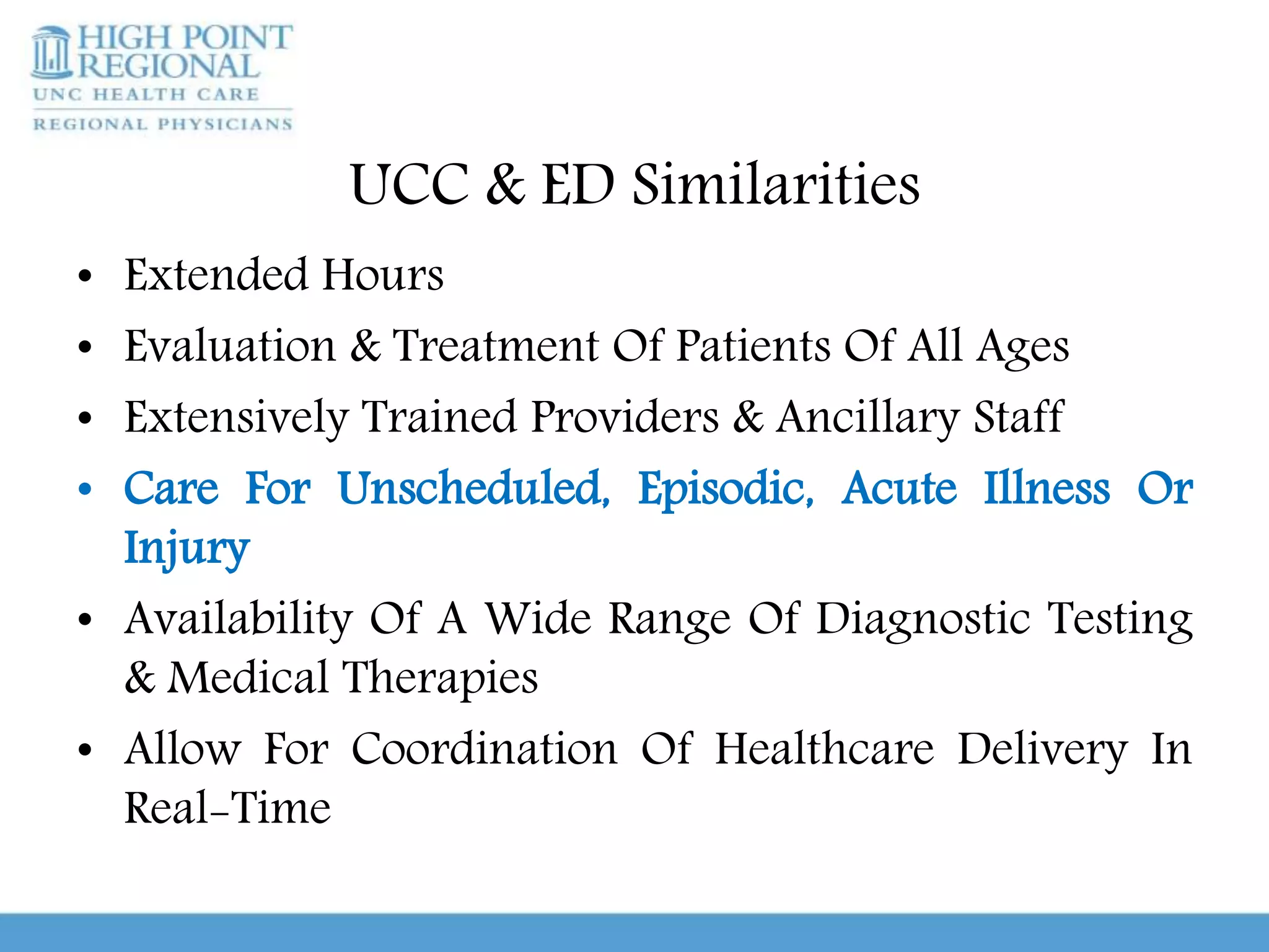 UCC & ED Similarities
• Extended Hours
• Evaluation & Treatment Of Patients Of All Ages
• Extensively Trained Providers & Ancillary Staff
• Care For Unscheduled, Episodic, Acute Illness Or
Injury
• Availability Of A Wide Range Of Diagnostic Testing
& Medical Therapies
• Allow For Coordination Of Healthcare Delivery In
Real-Time
 