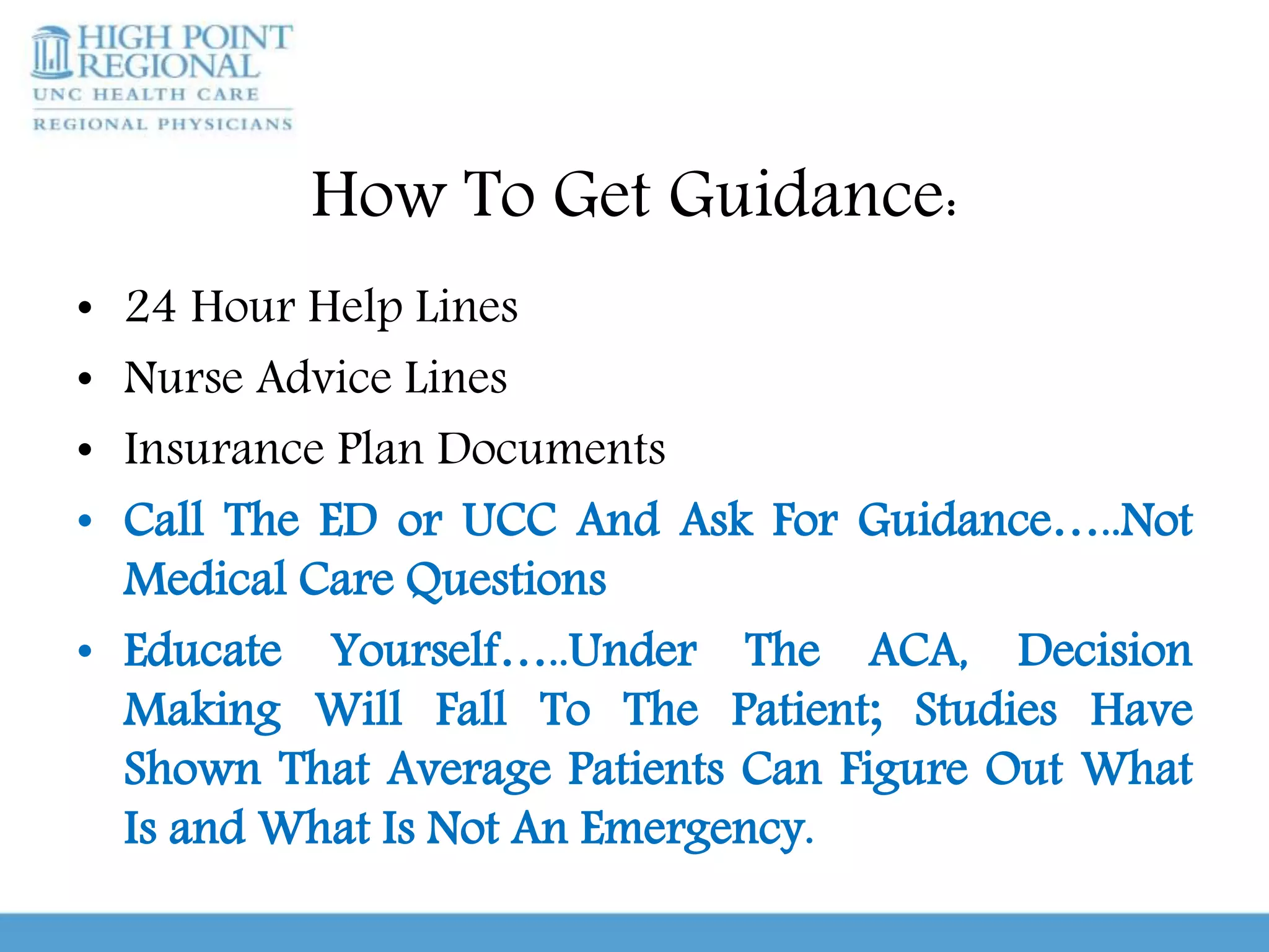 How To Get Guidance:
• 24 Hour Help Lines
• Nurse Advice Lines
• Insurance Plan Documents
• Call The ED or UCC And Ask For Guidance…..Not
Medical Care Questions
• Educate Yourself…..Under The ACA, Decision
Making Will Fall To The Patient; Studies Have
Shown That Average Patients Can Figure Out What
Is and What Is Not An Emergency.
 