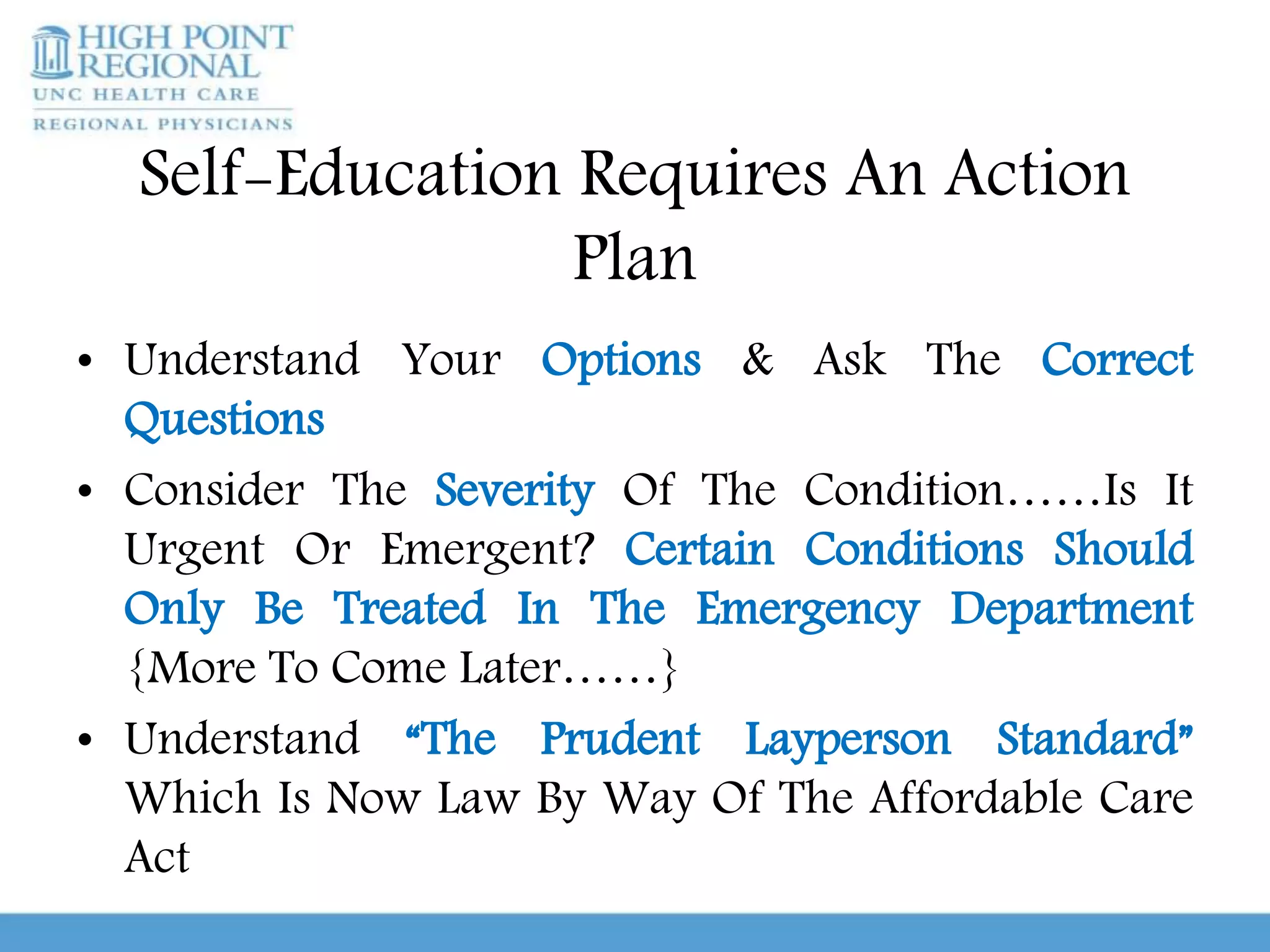 Self-Education Requires An Action
Plan
• Understand Your Options & Ask The Correct
Questions
• Consider The Severity Of The Condition……Is It
Urgent Or Emergent? Certain Conditions Should
Only Be Treated In The Emergency Department
{More To Come Later……}
• Understand “The Prudent Layperson Standard”
Which Is Now Law By Way Of The Affordable Care
Act
 