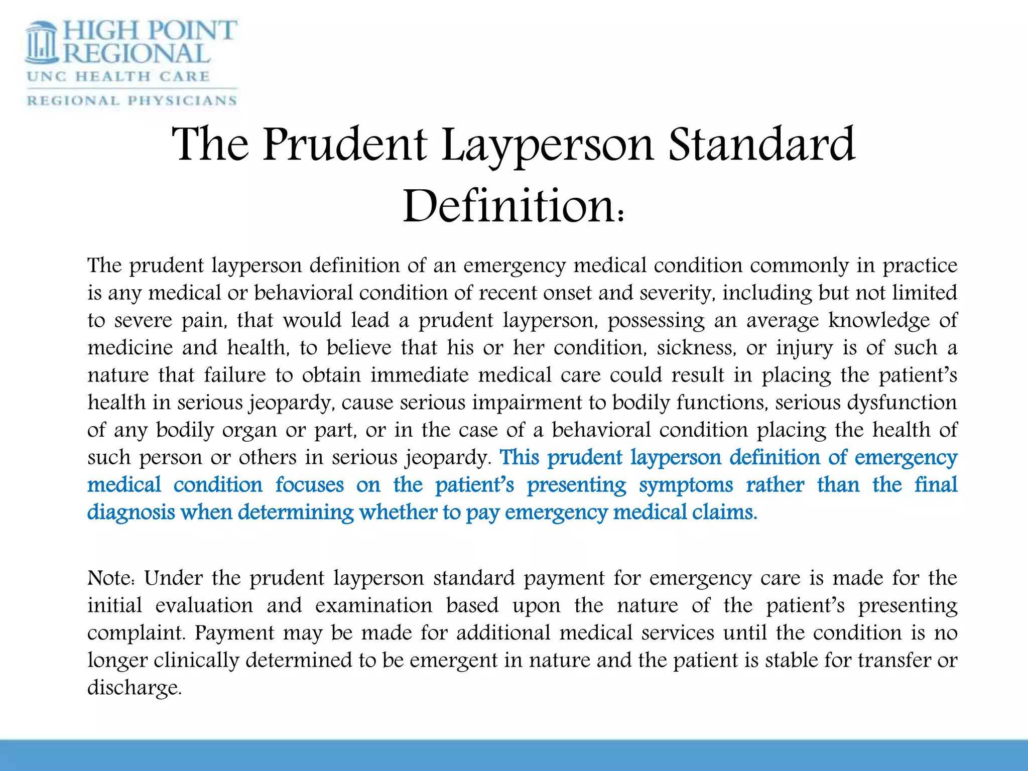 The Prudent Layperson Standard
Definition:
The prudent layperson definition of an emergency medical condition commonly in practice
is any medical or behavioral condition of recent onset and severity, including but not limited
to severe pain, that would lead a prudent layperson, possessing an average knowledge of
medicine and health, to believe that his or her condition, sickness, or injury is of such a
nature that failure to obtain immediate medical care could result in placing the patient’s
health in serious jeopardy, cause serious impairment to bodily functions, serious dysfunction
of any bodily organ or part, or in the case of a behavioral condition placing the health of
such person or others in serious jeopardy. This prudent layperson definition of emergency
medical condition focuses on the patient’s presenting symptoms rather than the final
diagnosis when determining whether to pay emergency medical claims.
Note: Under the prudent layperson standard payment for emergency care is made for the
initial evaluation and examination based upon the nature of the patient’s presenting
complaint. Payment may be made for additional medical services until the condition is no
longer clinically determined to be emergent in nature and the patient is stable for transfer or
discharge.
 