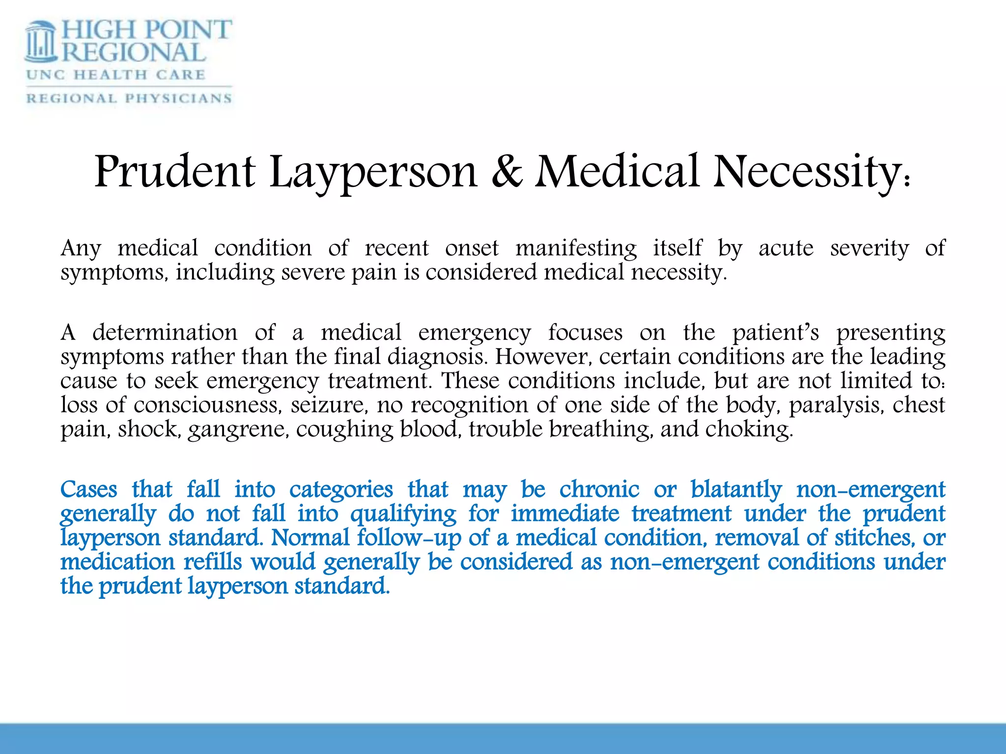 Prudent Layperson & Medical Necessity:
Any medical condition of recent onset manifesting itself by acute severity of
symptoms, including severe pain is considered medical necessity.
A determination of a medical emergency focuses on the patient’s presenting
symptoms rather than the final diagnosis. However, certain conditions are the leading
cause to seek emergency treatment. These conditions include, but are not limited to:
loss of consciousness, seizure, no recognition of one side of the body, paralysis, chest
pain, shock, gangrene, coughing blood, trouble breathing, and choking.
Cases that fall into categories that may be chronic or blatantly non-emergent
generally do not fall into qualifying for immediate treatment under the prudent
layperson standard. Normal follow-up of a medical condition, removal of stitches, or
medication refills would generally be considered as non-emergent conditions under
the prudent layperson standard.
 