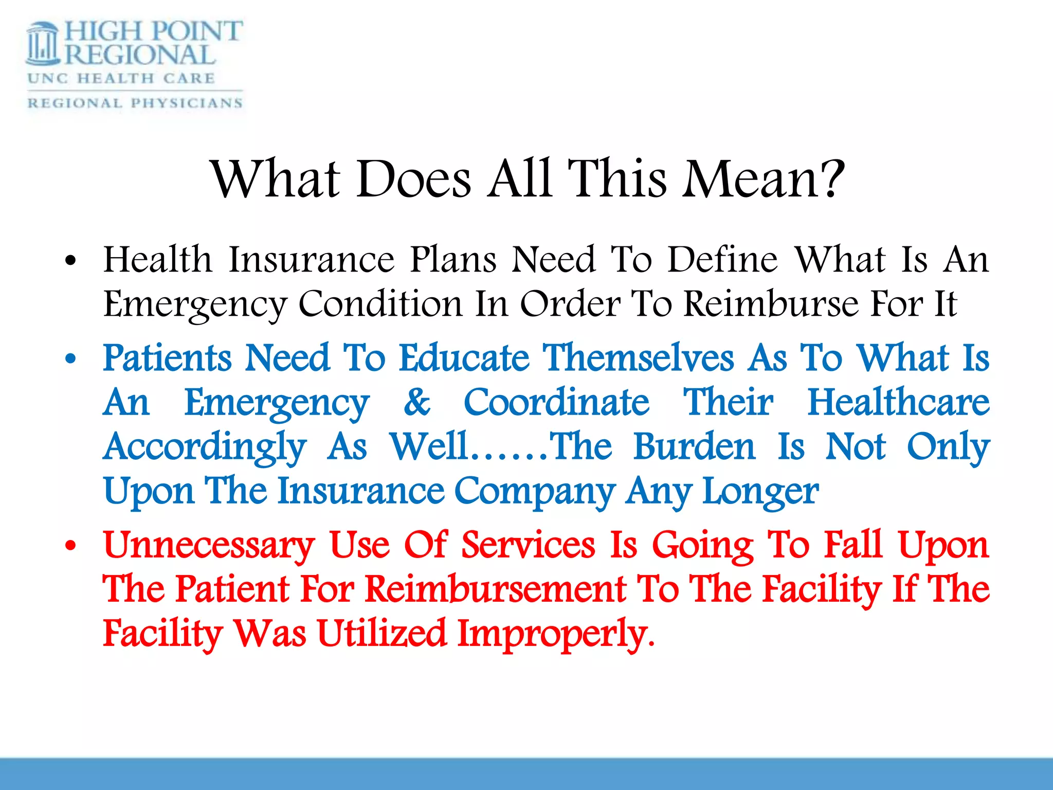 What Does All This Mean?
• Health Insurance Plans Need To Define What Is An
Emergency Condition In Order To Reimburse For It
• Patients Need To Educate Themselves As To What Is
An Emergency & Coordinate Their Healthcare
Accordingly As Well……The Burden Is Not Only
Upon The Insurance Company Any Longer
• Unnecessary Use Of Services Is Going To Fall Upon
The Patient For Reimbursement To The Facility If The
Facility Was Utilized Improperly.
 