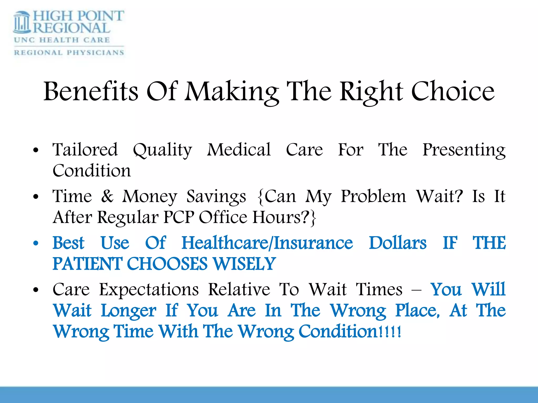 Benefits Of Making The Right Choice
• Tailored Quality Medical Care For The Presenting
Condition
• Time & Money Savings {Can My Problem Wait? Is It
After Regular PCP Office Hours?}
• Best Use Of Healthcare/Insurance Dollars IF THE
PATIENT CHOOSES WISELY
• Care Expectations Relative To Wait Times – You Will
Wait Longer If You Are In The Wrong Place, At The
Wrong Time With The Wrong Condition!!!!
 
