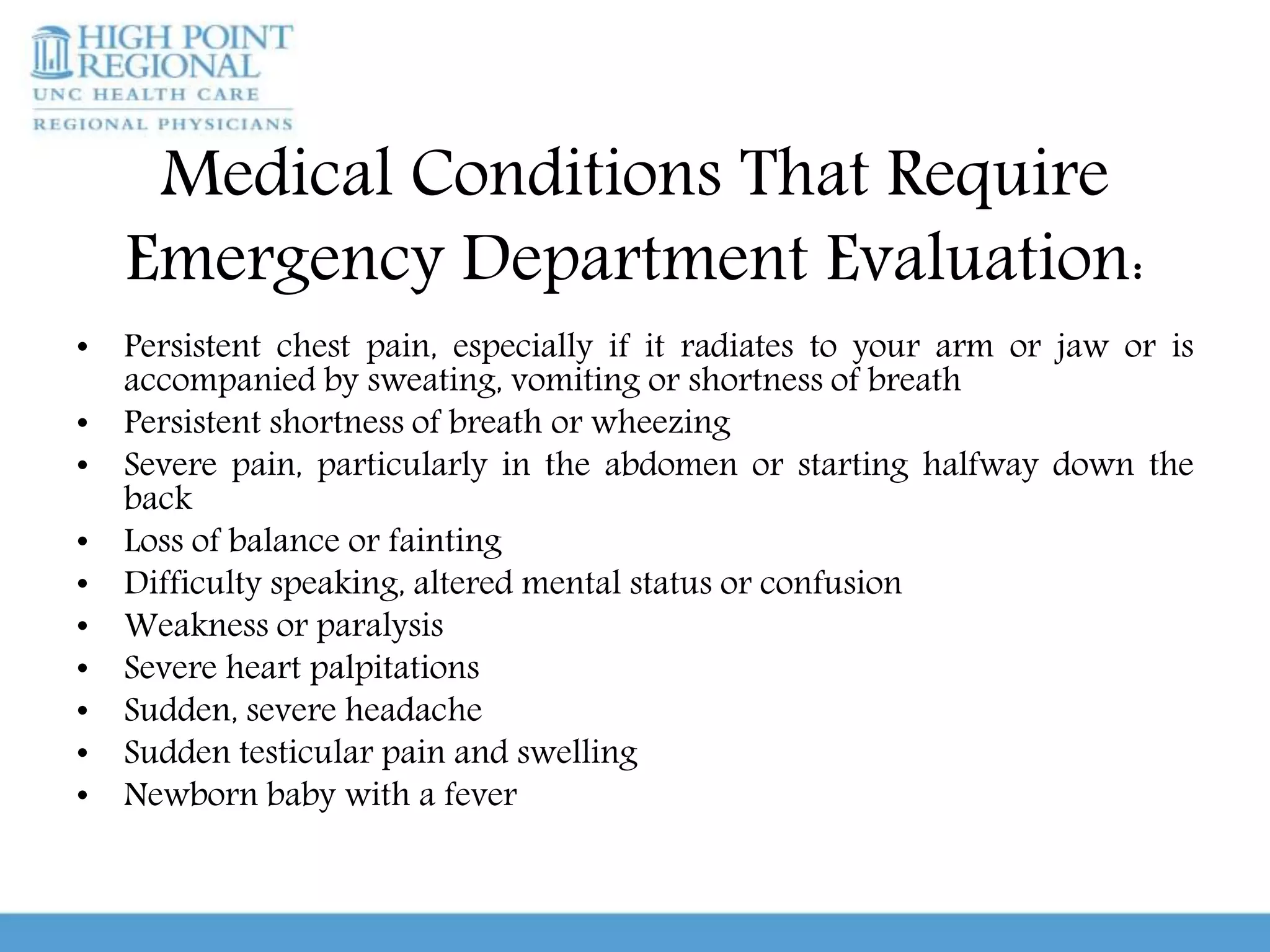 Medical Conditions That Require
Emergency Department Evaluation:
• Persistent chest pain, especially if it radiates to your arm or jaw or is
accompanied by sweating, vomiting or shortness of breath
• Persistent shortness of breath or wheezing
• Severe pain, particularly in the abdomen or starting halfway down the
back
• Loss of balance or fainting
• Difficulty speaking, altered mental status or confusion
• Weakness or paralysis
• Severe heart palpitations
• Sudden, severe headache
• Sudden testicular pain and swelling
• Newborn baby with a fever
 