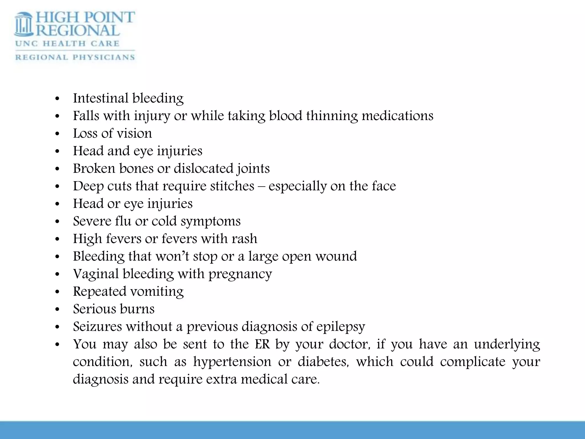 • Intestinal bleeding
• Falls with injury or while taking blood thinning medications
• Loss of vision
• Head and eye injuries
• Broken bones or dislocated joints
• Deep cuts that require stitches – especially on the face
• Head or eye injuries
• Severe flu or cold symptoms
• High fevers or fevers with rash
• Bleeding that won’t stop or a large open wound
• Vaginal bleeding with pregnancy
• Repeated vomiting
• Serious burns
• Seizures without a previous diagnosis of epilepsy
• You may also be sent to the ER by your doctor, if you have an underlying
condition, such as hypertension or diabetes, which could complicate your
diagnosis and require extra medical care.
 