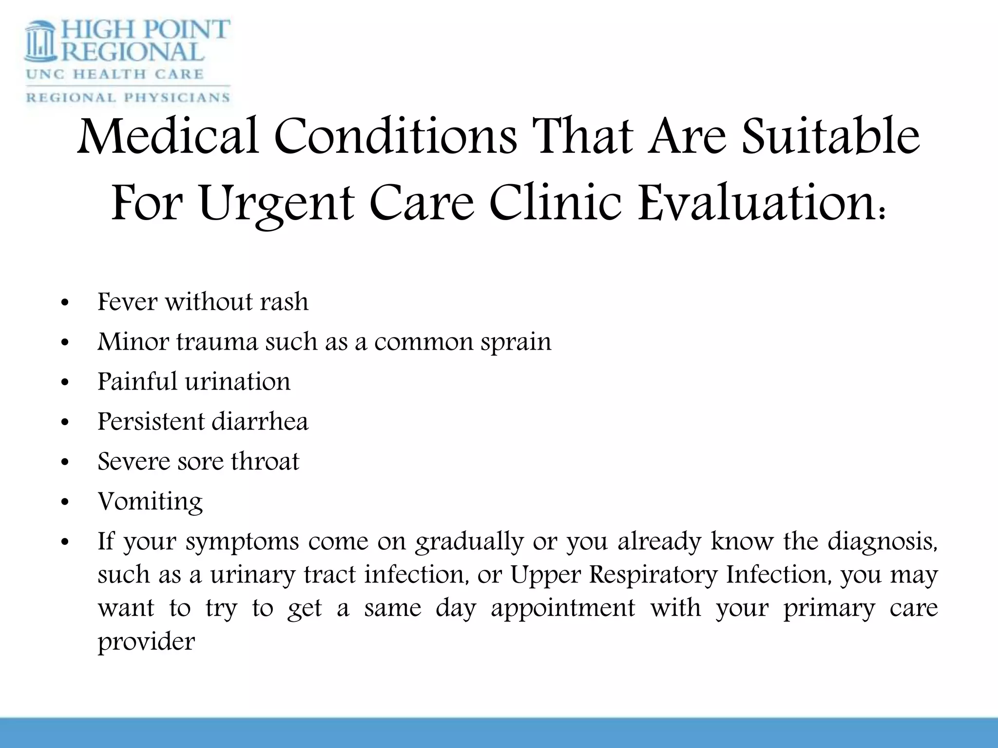 Medical Conditions That Are Suitable
For Urgent Care Clinic Evaluation:
• Fever without rash
• Minor trauma such as a common sprain
• Painful urination
• Persistent diarrhea
• Severe sore throat
• Vomiting
• If your symptoms come on gradually or you already know the diagnosis,
such as a urinary tract infection, or Upper Respiratory Infection, you may
want to try to get a same day appointment with your primary care
provider
 