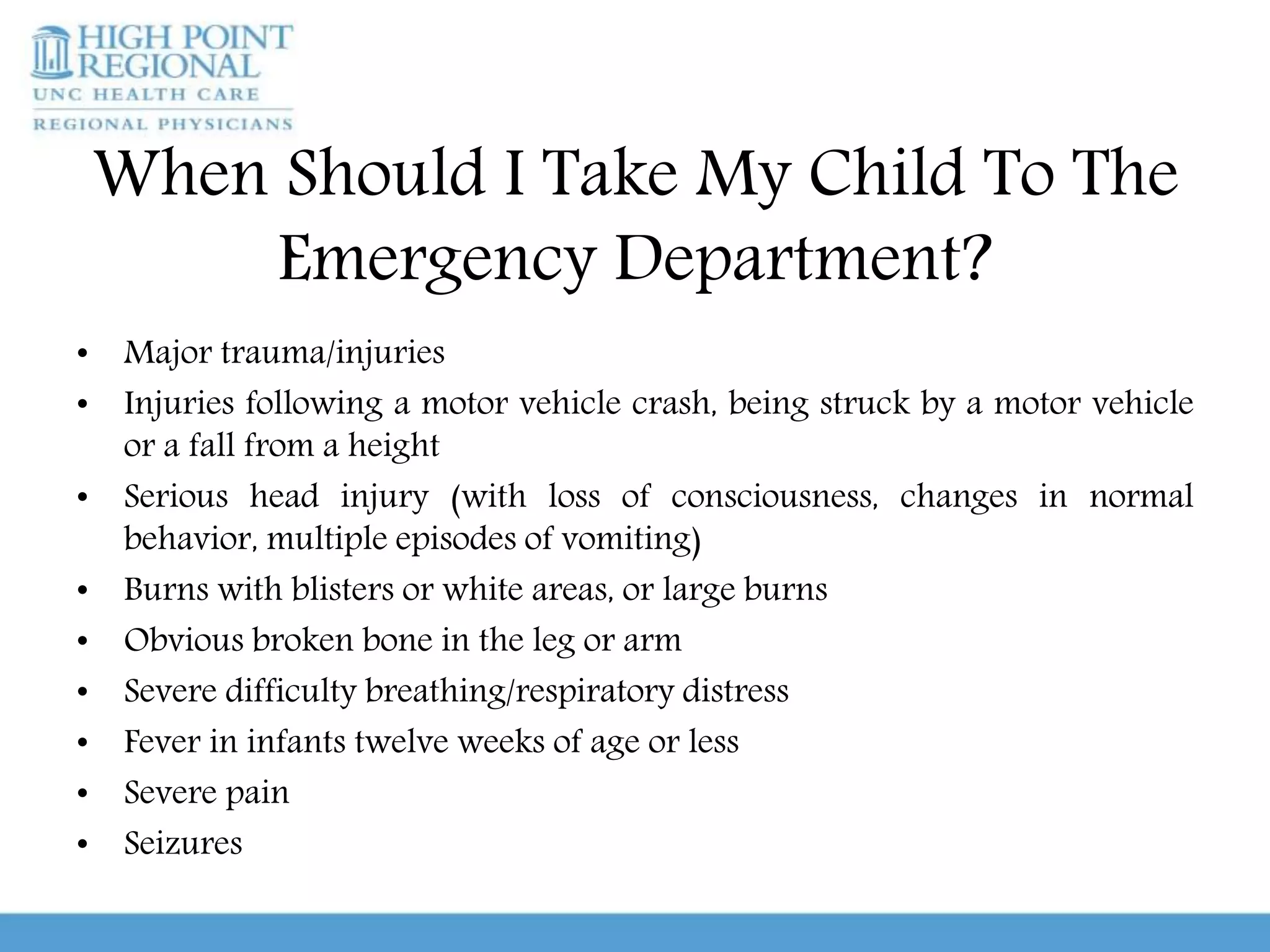When Should I Take My Child To The
Emergency Department?
• Major trauma/injuries
• Injuries following a motor vehicle crash, being struck by a motor vehicle
or a fall from a height
• Serious head injury (with loss of consciousness, changes in normal
behavior, multiple episodes of vomiting)
• Burns with blisters or white areas, or large burns
• Obvious broken bone in the leg or arm
• Severe difficulty breathing/respiratory distress
• Fever in infants twelve weeks of age or less
• Severe pain
• Seizures
 