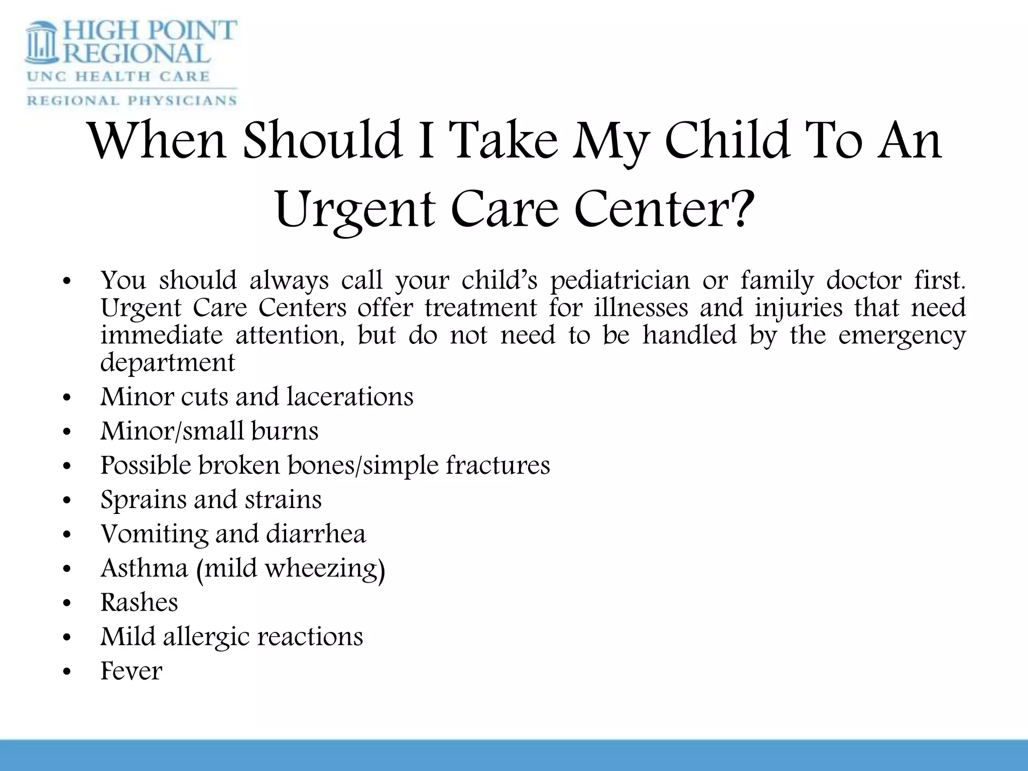 When Should I Take My Child To An
Urgent Care Center?
• You should always call your child’s pediatrician or family doctor first.
Urgent Care Centers offer treatment for illnesses and injuries that need
immediate attention, but do not need to be handled by the emergency
department
• Minor cuts and lacerations
• Minor/small burns
• Possible broken bones/simple fractures
• Sprains and strains
• Vomiting and diarrhea
• Asthma (mild wheezing)
• Rashes
• Mild allergic reactions
• Fever
 