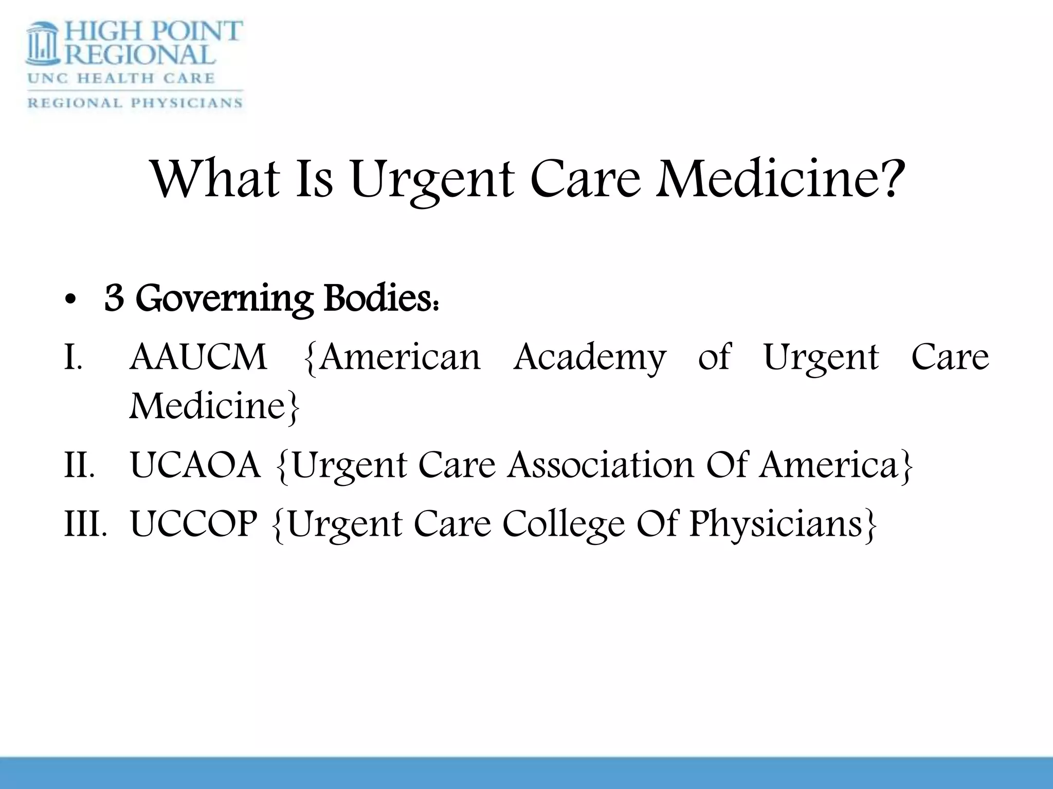 What Is Urgent Care Medicine?
• 3 Governing Bodies:
I. AAUCM {American Academy of Urgent Care
Medicine}
II. UCAOA {Urgent Care Association Of America}
III. UCCOP {Urgent Care College Of Physicians}
 