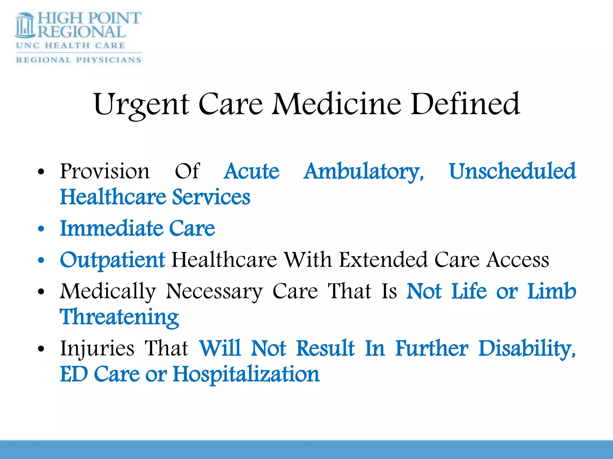 Urgent Care Medicine Defined
• Provision Of Acute Ambulatory, Unscheduled
Healthcare Services
• Immediate Care
• Outpatient Healthcare With Extended Care Access
• Medically Necessary Care That Is Not Life or Limb
Threatening
• Injuries That Will Not Result In Further Disability,
ED Care or Hospitalization
 