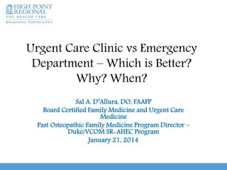 Urgent Care Clinic vs Emergency
Department – Which is Better?
Why? When?
Sal A. D’Allura, DO, FAAFP
Board Certified Family Medicine and Urgent Care
Medicine
Past Osteopathic Family Medicine Program Director –
Duke/VCOM SR-AHEC Program
January 21, 2014
 