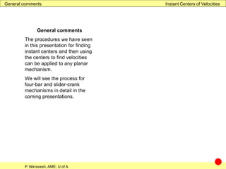 P. Nikravesh, AME, U of A
Instant Centers of Velocities
General comments
The procedures we have seen
in this presentation for finding
instant centers and then using
the centers to find velocities
can be applied to any planar
mechanism.
We will see the process for
four-bar and slider-crank
mechanisms in detail in the
coming presentations.
General comments
 